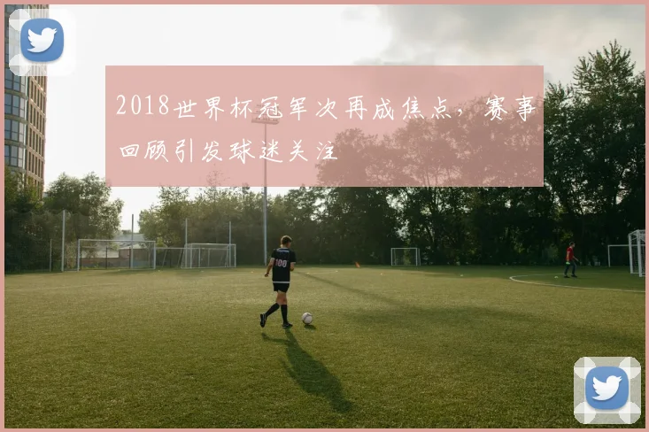 2018世界杯冠军次再成焦点，赛事回顾引发球迷关注