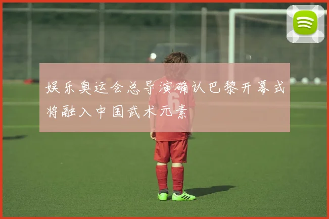 娱乐奥运会总导演确认巴黎开幕式将融入中国武术元素