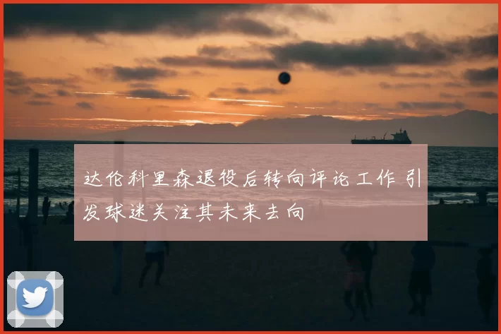 达伦科里森退役后转向评论工作 引发球迷关注其未来去向