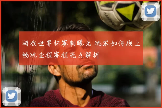 游戏世界杯赛制曝光 玩家如何线上畅玩全程赛程亮点解析