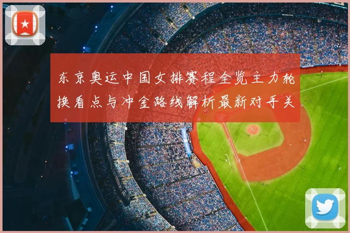 东京奥运中国女排赛程全览主力轮换看点与冲金路线解析最新对手关注