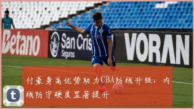 付豪身高优势助力CBA防线升级，内线防守硬度显著提升