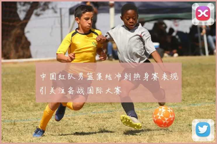 中国红队男篮集结冲刺热身赛表现引关注备战国际大赛
