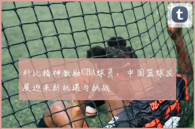 科比精神激励CBA球员，中国篮球发展迎来新机遇与挑战