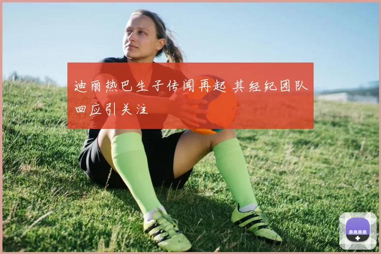 迪丽热巴生子传闻再起 其经纪团队回应引关注