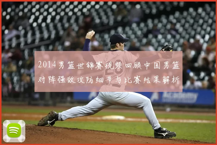 2014男篮世锦赛视频回顾中国男篮对阵强敌攻防细节与比赛结果解析