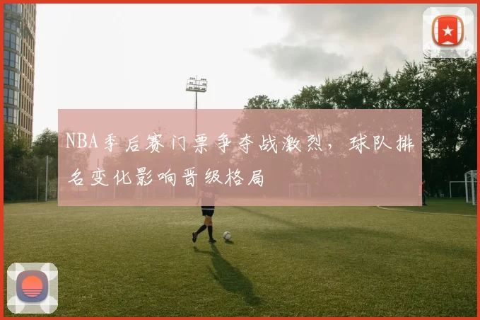 NBA季后赛门票争夺战激烈，球队排名变化影响晋级格局