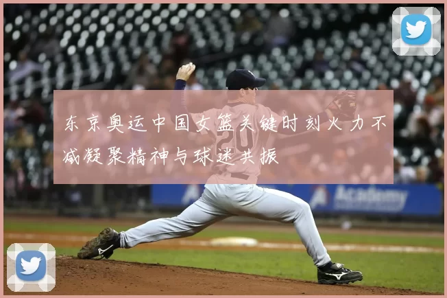 东京奥运中国女篮关键时刻火力不减凝聚精神与球迷共振