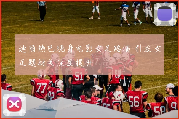 迪丽热巴现身电影女足路演 引发女足题材关注度提升