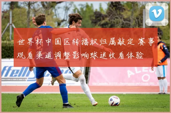 世界杯中国区转播权归属敲定 赛事观看渠道调整影响球迷收看体验