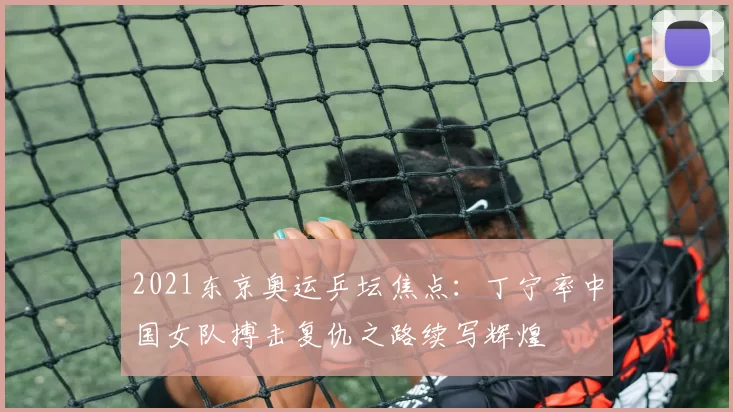2021东京奥运乒坛焦点：丁宁率中国女队搏击复仇之路续写辉煌