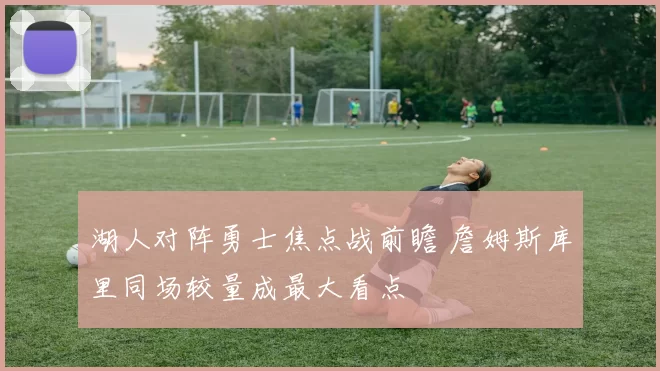 湖人对阵勇士焦点战前瞻 詹姆斯库里同场较量成最大看点