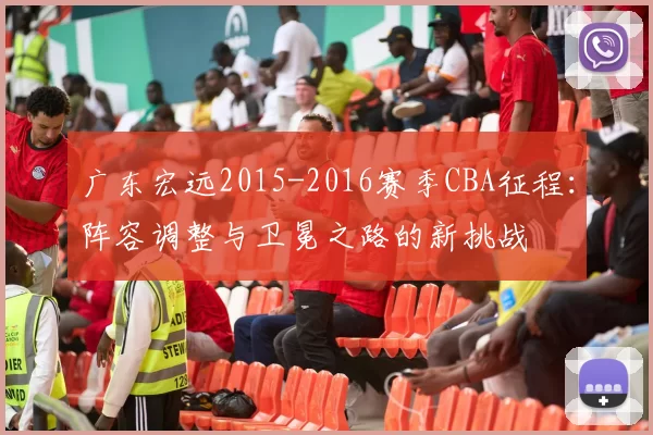 广东宏远2015-2016赛季CBA征程:阵容调整与卫冕之路的新挑战