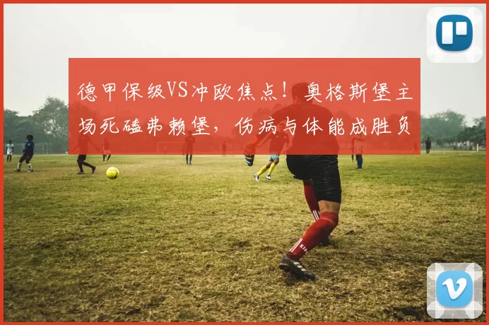 德甲保级VS冲欧焦点!奥格斯堡主场死磕弗赖堡,伤病与体能成胜负密钥_客场_格里福_核心