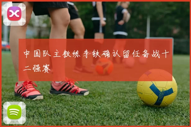 中国队主教练李铁确认留任备战十二强赛