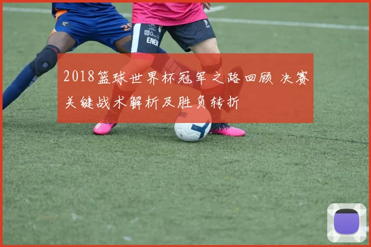 2018篮球世界杯冠军之路回顾 决赛关键战术解析及胜负转折