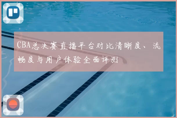 CBA总决赛直播平台对比清晰度、流畅度与用户体验全面评测