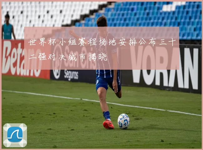 世界杯小组赛程场地安排公布三十二强对决城市揭晓