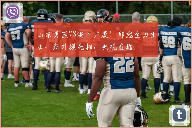 山东男篮VS浙江广厦！邱彪全力出击，新外援亮相，央视直播