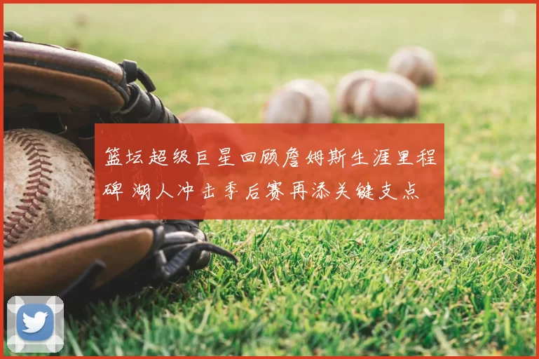 篮坛超级巨星回顾詹姆斯生涯里程碑 湖人冲击季后赛再添关键支点