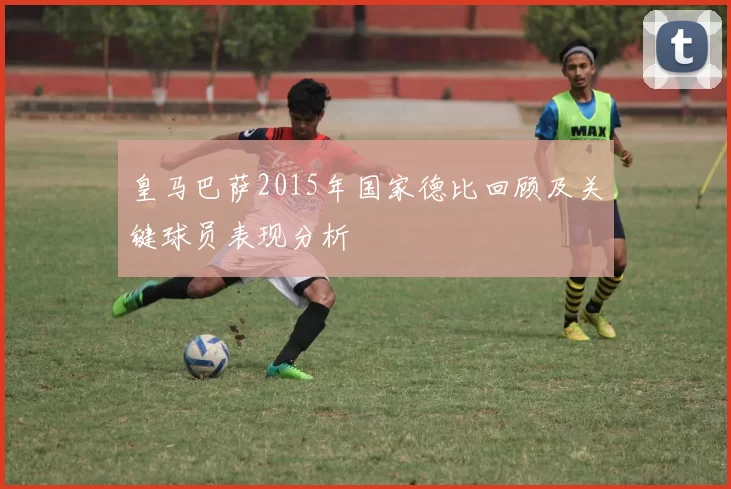 皇马巴萨2015年国家德比回顾及关键球员表现分析