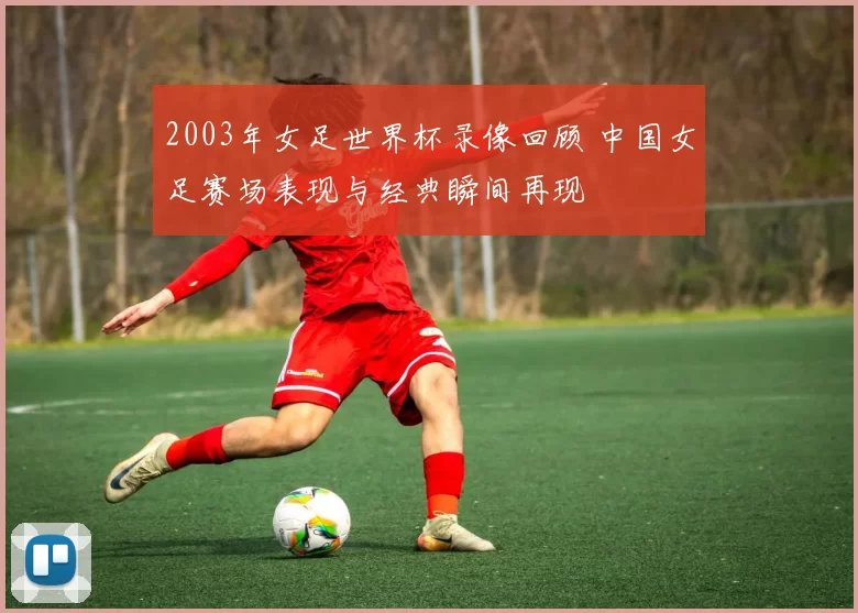 2003年女足世界杯录像回顾 中国女足赛场表现与经典瞬间再现