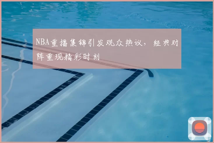 NBA重播集锦引发观众热议,经典对阵重现精彩时刻