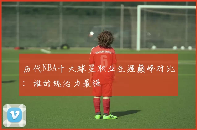 历代NBA十大球星职业生涯巅峰对比：谁的统治力最强