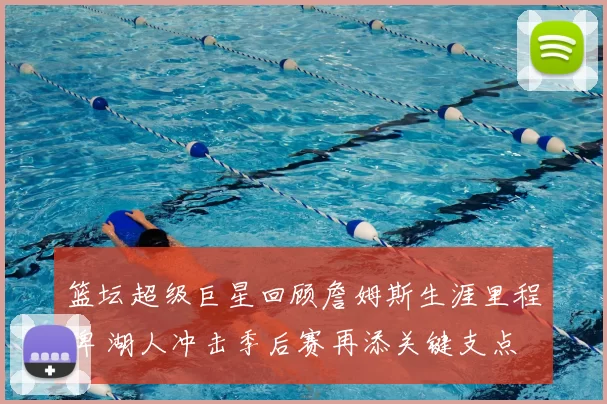 篮坛超级巨星回顾詹姆斯生涯里程碑 湖人冲击季后赛再添关键支点