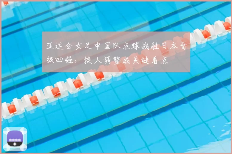 亚运会女足中国队点球战胜日本晋级四强，换人调整成关键看点