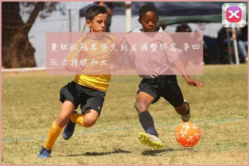 曼联欧冠客场失利后调整阵容 争四压力持续加大