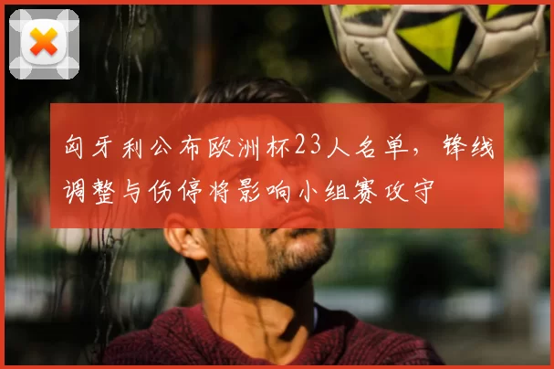 匈牙利公布欧洲杯23人名单，锋线调整与伤停将影响小组赛攻守