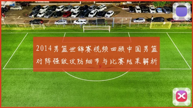 2014男篮世锦赛视频回顾中国男篮对阵强敌攻防细节与比赛结果解析