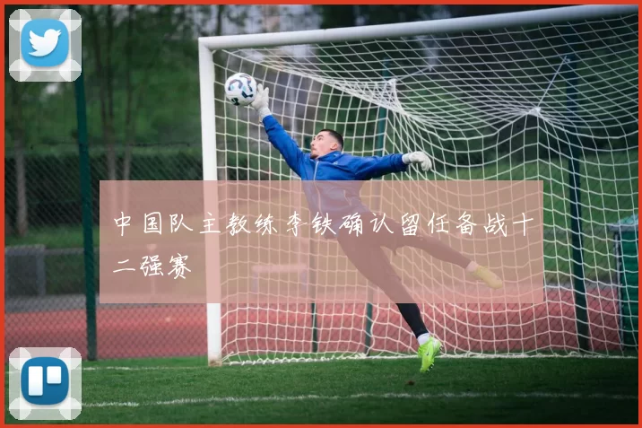 中国队主教练李铁确认留任备战十二强赛