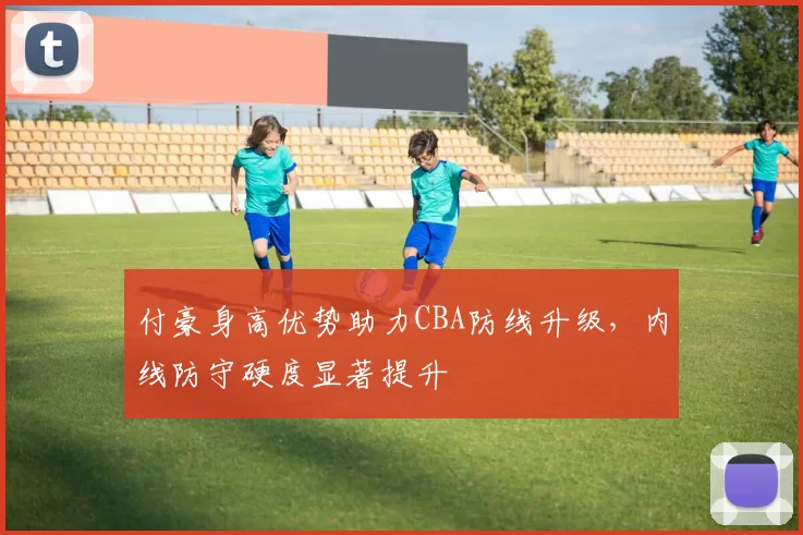 付豪身高优势助力CBA防线升级，内线防守硬度显著提升