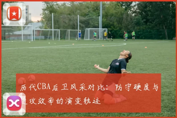 历代CBA后卫风采对比：防守硬度与进攻效率的演变轨迹
