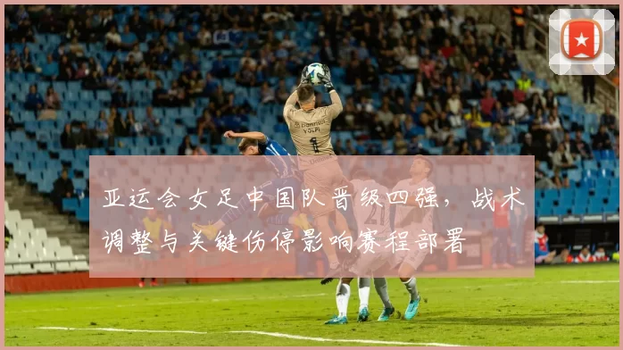 亚运会女足中国队晋级四强，战术调整与关键伤停影响赛程部署