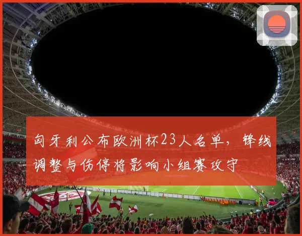 匈牙利公布欧洲杯23人名单，锋线调整与伤停将影响小组赛攻守