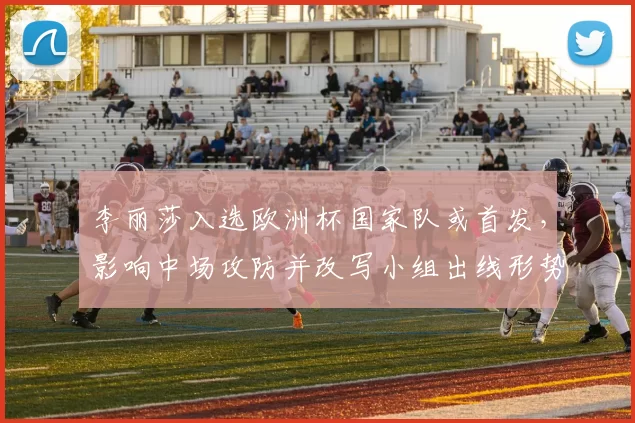 李丽莎入选欧洲杯国家队或首发,影响中场攻防并改写小组出线形势