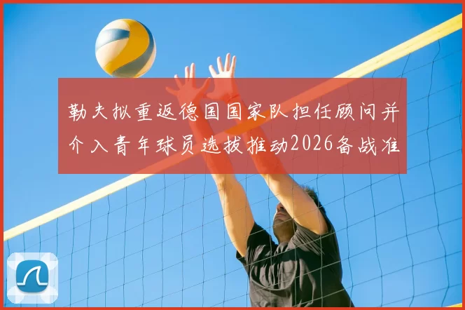 勒夫拟重返德国国家队担任顾问并介入青年球员选拔推动2026备战准备