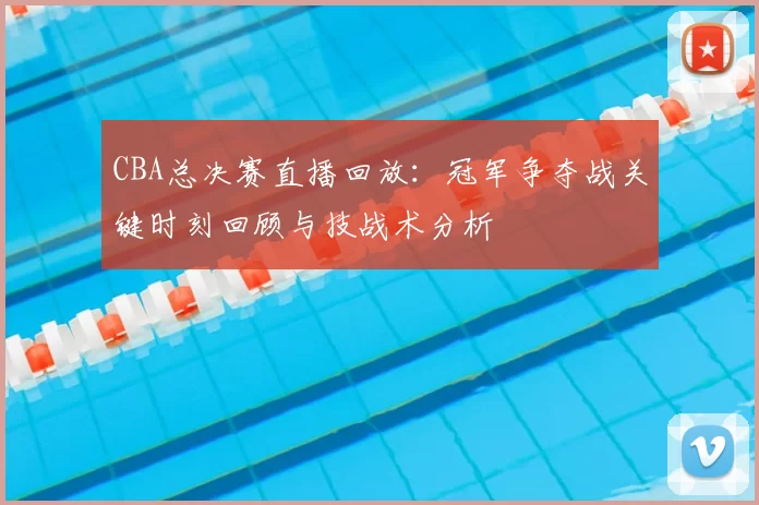 CBA总决赛直播回放:冠军争夺战关键时刻回顾与技战术分析