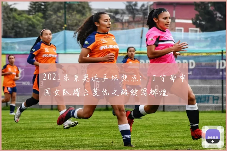 2021东京奥运乒坛焦点：丁宁率中国女队搏击复仇之路续写辉煌