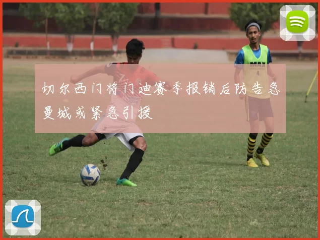 切尔西门将门迪赛季报销后防告急曼城或紧急引援
