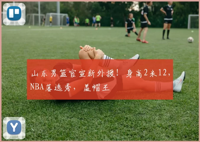 山东男篮官宣新外援!身高2米12,NBA落选秀,盖帽王