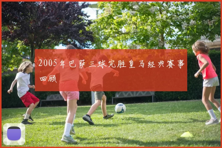 2005年巴萨三球完胜皇马经典赛事回顾