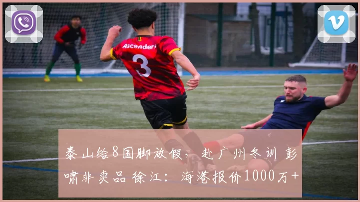 泰山给8国脚放假，赴广州冬训 彭啸非卖品 徐江：海港报价1000万+