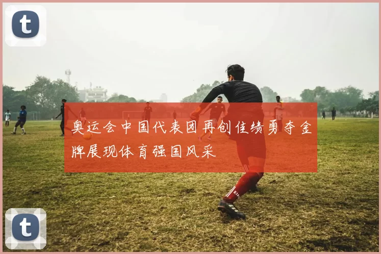 奥运会中国代表团再创佳绩勇夺金牌展现体育强国风采