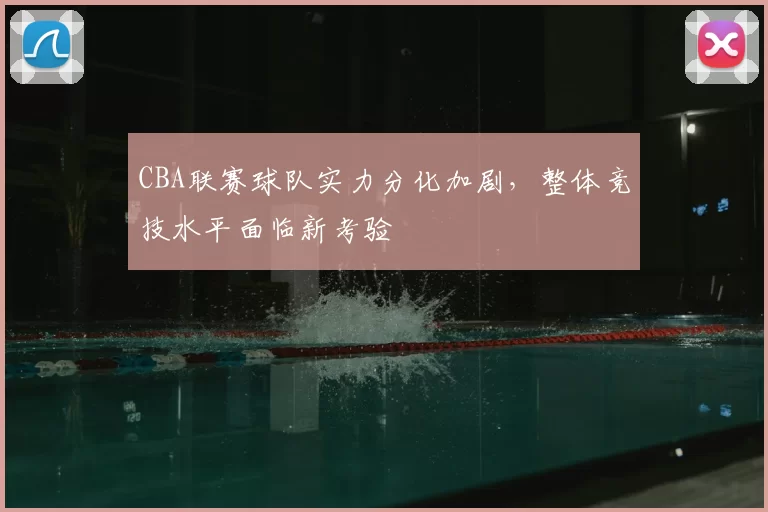 CBA联赛球队实力分化加剧，整体竞技水平面临新考验