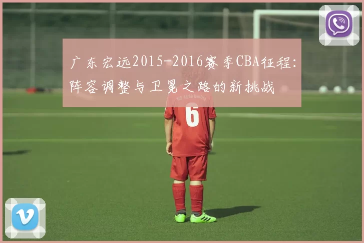 广东宏远2015-2016赛季CBA征程：阵容调整与卫冕之路的新挑战