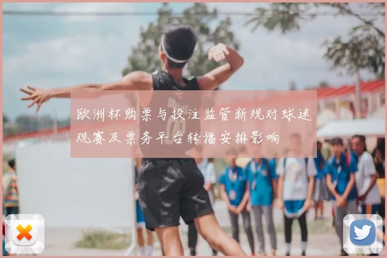 欧洲杯购票与投注监管新规对球迷观赛及票务平台转播安排影响